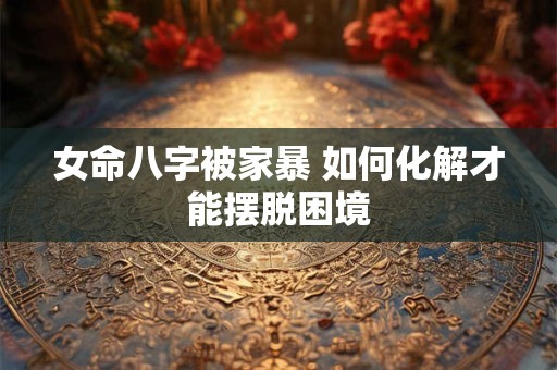 女命八字被家暴 如何化解才能摆脱困境