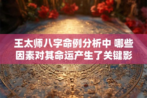 王太师八字命例分析中 哪些因素对其命运产生了关键影响