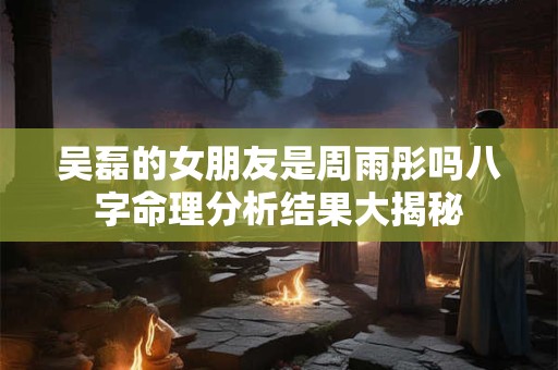 吴磊的女朋友是周雨彤吗八字命理分析结果大揭秘