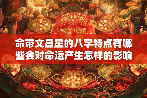 命带文昌星的八字特点有哪些会对命运产生怎样的影响