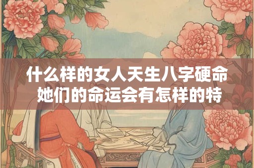 什么样的女人天生八字硬命 她们的命运会有怎样的特点和挑战