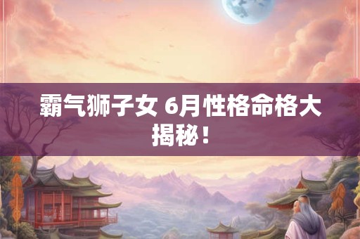 霸气狮子女 6月性格命格大揭秘！