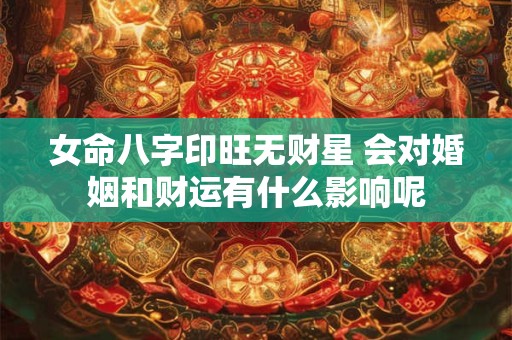 女命八字印旺无财星 会对婚姻和财运有什么影响呢