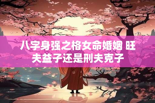 八字身强之格女命婚姻 旺夫益子还是刑夫克子