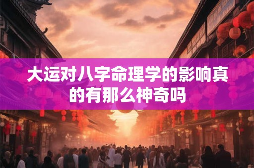 大运对八字命理学的影响真的有那么神奇吗