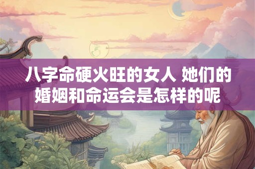 八字命硬火旺的女人 她们的婚姻和命运会是怎样的呢 八字命硬火旺的女人 她们的婚姻和命运会是怎样的呢
