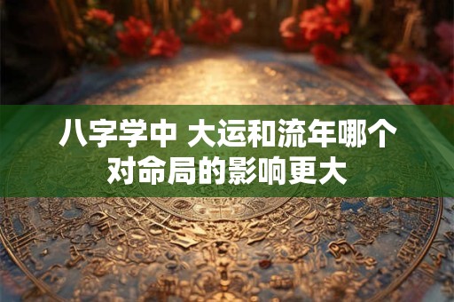 八字学中 大运和流年哪个对命局的影响更大 八字学中 大运和流年哪个对命局的影响更大