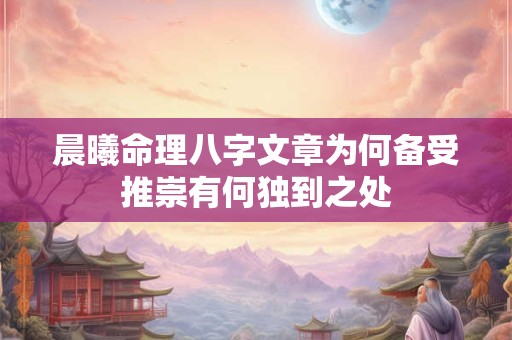 晨曦命理八字文章为何备受推崇有何独到之处