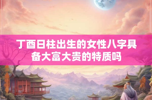 丁酉日柱出生的女性八字具备大富大贵的特质吗