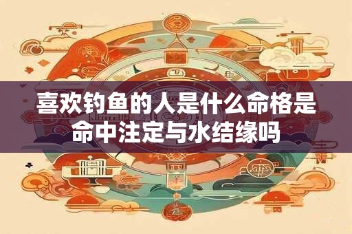 喜欢钓鱼的人是什么命格是命中注定与水结缘吗