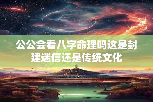 公公会看八字命理吗这是封建迷信还是传统文化