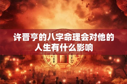 许晋亨的八字命理会对他的人生有什么影响 许晋亨的八字命理会对他的人生有什么影响