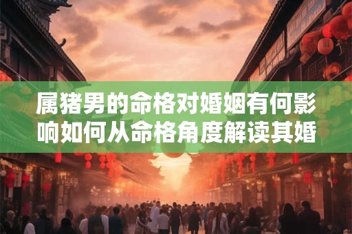 属猪男的命格对婚姻有何影响如何从命格角度解读其婚姻运势