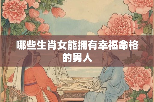 哪些生肖女能拥有幸福命格的男人