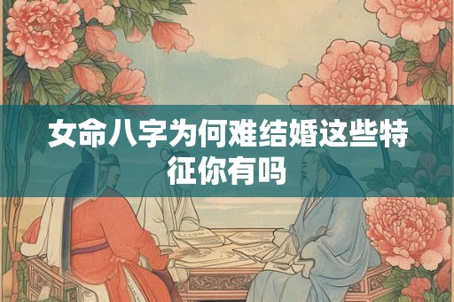 女命八字为何难结婚这些特征你有吗