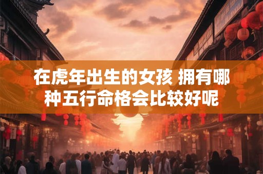 在虎年出生的女孩 拥有哪种五行命格会比较好呢
