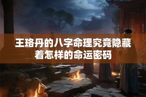 王珞丹的八字命理究竟隐藏着怎样的命运密码 王珞丹的八字命理究竟隐藏着怎样的命运密码