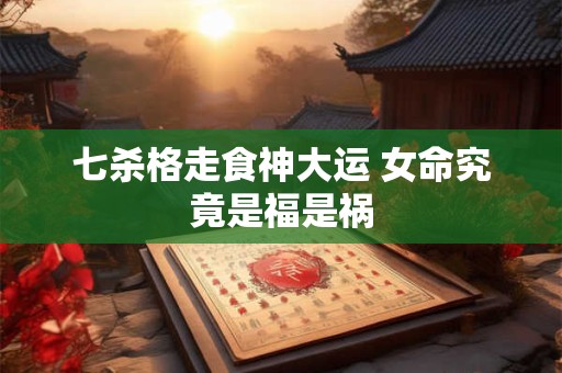 七杀格走食神大运 女命究竟是福是祸