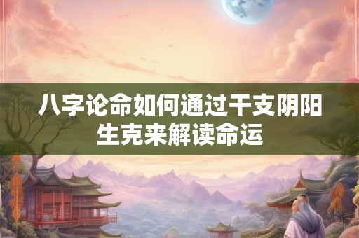 八字论命如何通过干支阴阳生克来解读命运