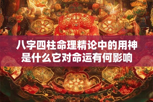 八字四柱命理精论中的用神是什么它对命运有何影响