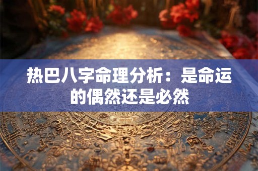 热巴八字命理分析：是命运的偶然还是必然