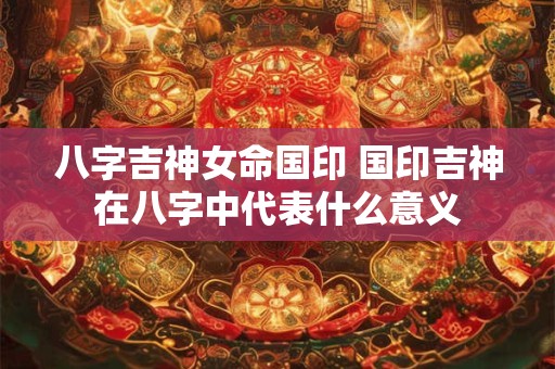 八字吉神女命国印 国印吉神在八字中代表什么意义
