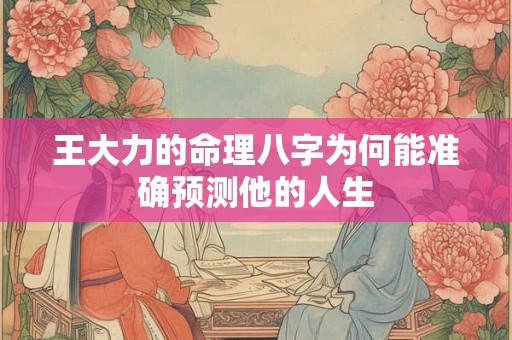 王大力的命理八字为何能准确预测他的人生