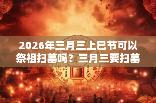 2026年三月三上巳节可以祭祖扫墓吗?三月三要扫墓上坟吗? 2026年三月三上巳节可以祭祖扫墓吗?三月三要扫墓上坟吗?