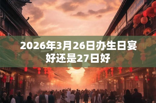 2026年3月26日办生日宴好还是27日好