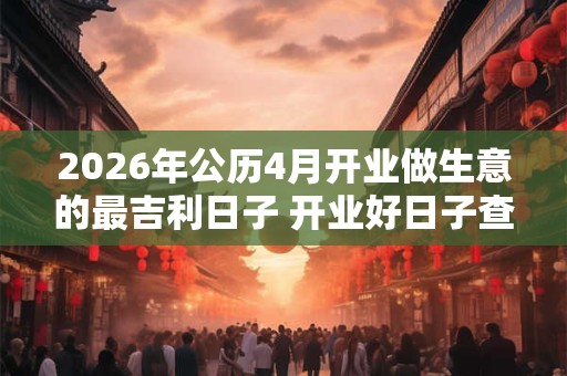 2026年公历4月开业做生意的最吉利日子 开业好日子查询 2026年公历4月开业做生意的最吉利日子 开业好日子查询