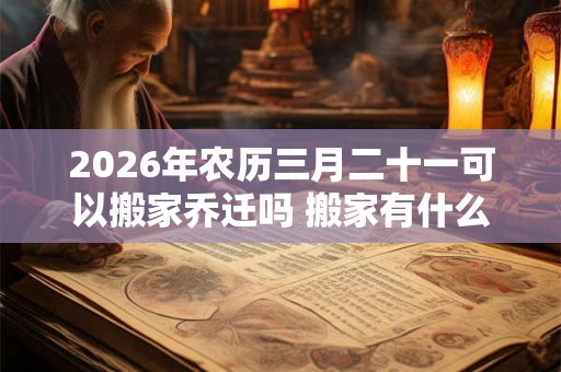 2026年农历三月二十一可以搬家乔迁吗 搬家有什么禁忌 2026年农历三月二十一可以搬家乔迁吗 搬家有什么禁忌