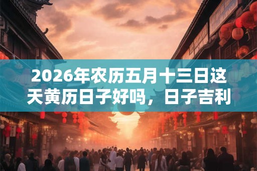 2026年农历五月十三日这天黄历日子好吗，日子吉利吗？