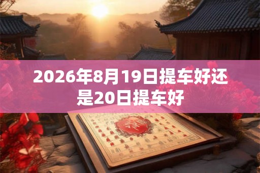 2026年8月19日提车好还是20日提车好 2026年8月19日提车好还是20日提车好