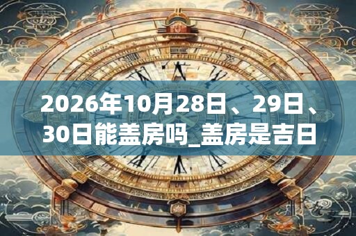 2026年10月28日、29日、30日能盖房吗_盖房是吉日吗 2026年10月28日、29日、30日能盖房吗_盖房是吉日吗