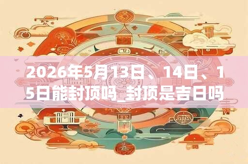 2026年5月13日、14日、15日能封顶吗_封顶是吉日吗