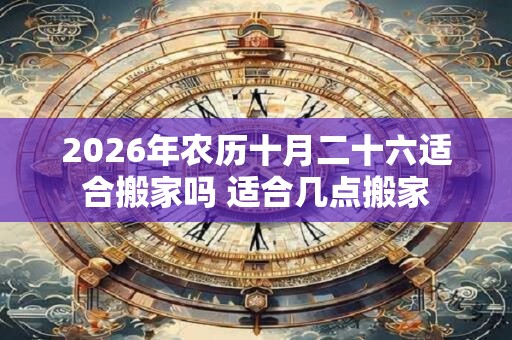 2026年农历十月二十六适合搬家吗 适合几点搬家