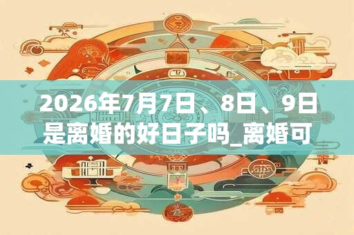 2026年7月7日、8日、9日是离婚的好日子吗_离婚可以吗