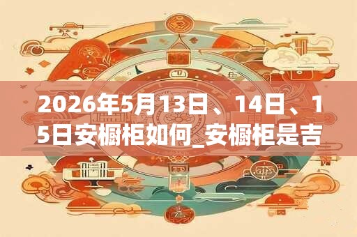 2026年5月13日、14日、15日安橱柜如何_安橱柜是吉日吗