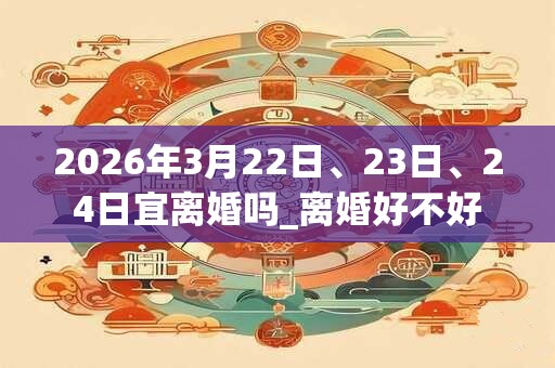 2026年3月22日、23日、24日宜离婚吗_离婚好不好