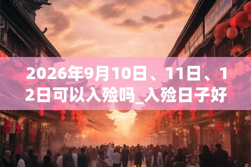 2026年9月10日、11日、12日可以入殓吗_入殓日子好吗 2026年9月10日、11日、12日可以入殓吗_入殓日子好吗