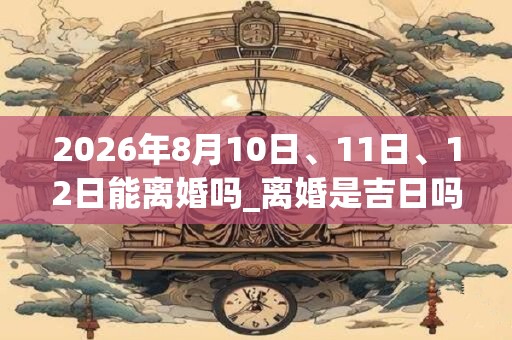 2026年8月10日、11日、12日能离婚吗_离婚是吉日吗 2026年8月10日、11日、12日能离婚吗_离婚是吉日吗