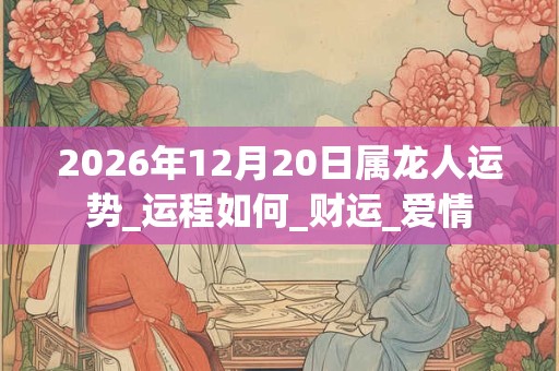 2026年12月20日属龙人运势_运程如何_财运_爱情