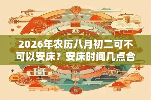 2026年农历八月初二可不可以安床？安床时间几点合适？