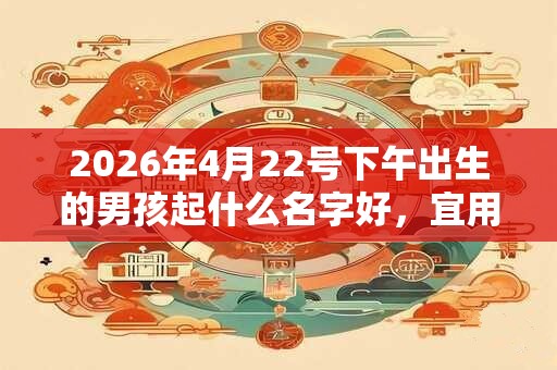 2026年4月22号下午出生的男孩起什么名字好，宜用哪些名字呢？