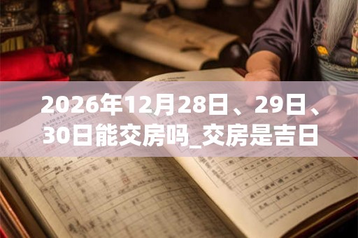 2026年12月28日、29日、30日能交房吗_交房是吉日吗 2026年12月28日、29日、30日能交房吗_交房是吉日吗