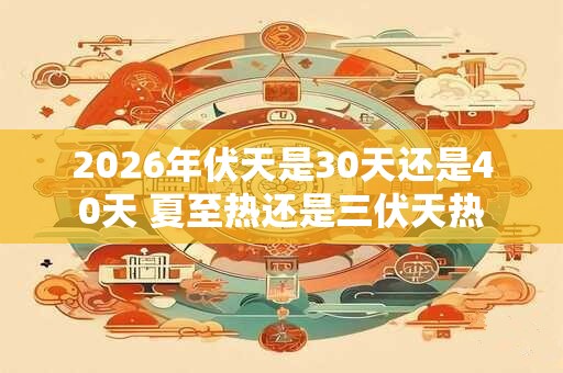 2026年伏天是30天还是40天 夏至热还是三伏天热 2026年伏天是30天还是40天 夏至热还是三伏天热