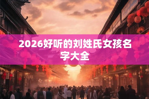 2026好听的刘姓氏女孩名字大全