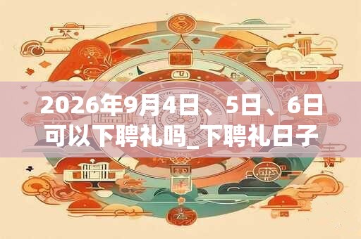 2026年9月4日、5日、6日可以下聘礼吗_下聘礼日子好吗 2026年9月4日、5日、6日可以下聘礼吗_下聘礼日子好吗