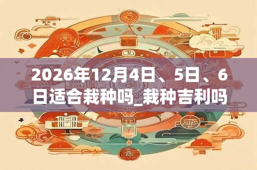 2026年12月4日、5日、6日适合栽种吗_栽种吉利吗 2026年12月4日、5日、6日适合栽种吗_栽种吉利吗