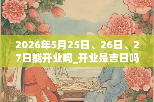 2026年5月25日、26日、27日能开业吗_开业是吉日吗 2026年5月25日、26日、27日能开业吗_开业是吉日吗